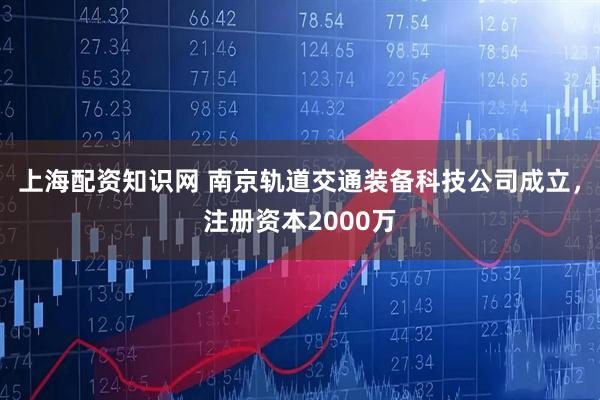 上海配资知识网 南京轨道交通装备科技公司成立，注册资本2000万