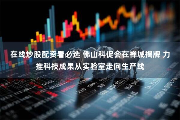 在线炒股配资看必选 佛山科促会在禅城揭牌 力推科技成果从实验室走向生产线